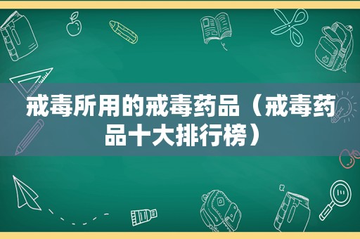 戒毒所用的戒毒药品（戒毒药品十大排行榜）