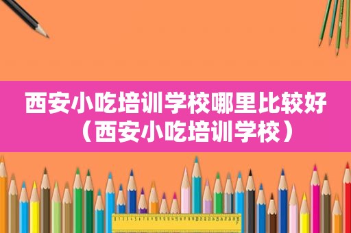 西安小吃培训学校哪里比较好（西安小吃培训学校）