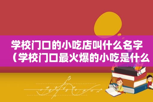 学校门口的小吃店叫什么名字（学校门口最火爆的小吃是什么）