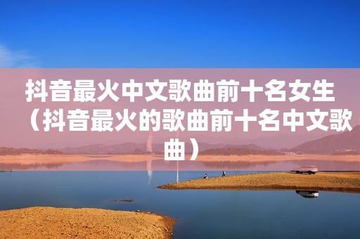 抖音最火中文歌曲前十名女生（抖音最火的歌曲前十名中文歌曲）