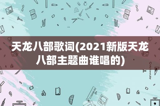 天龙八部歌词(2021新版天龙八部主题曲谁唱的)