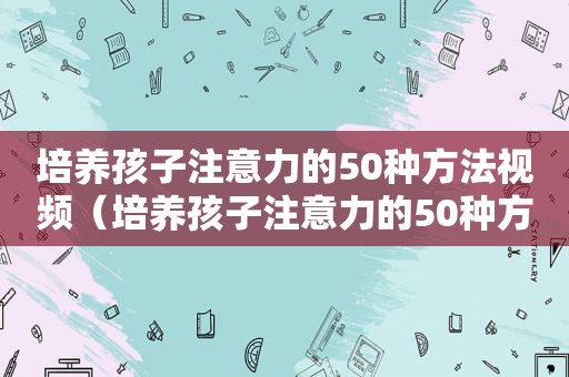 培养孩子注意力的50种方法视频（培养孩子注意力的50种方法）