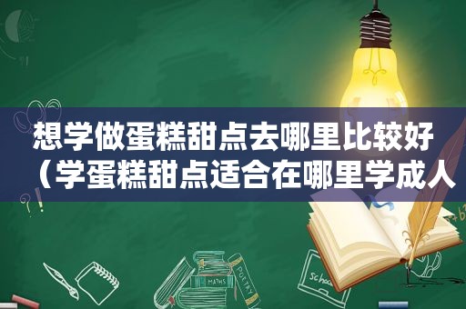 想学做蛋糕甜点去哪里比较好（学蛋糕甜点适合在哪里学成人）