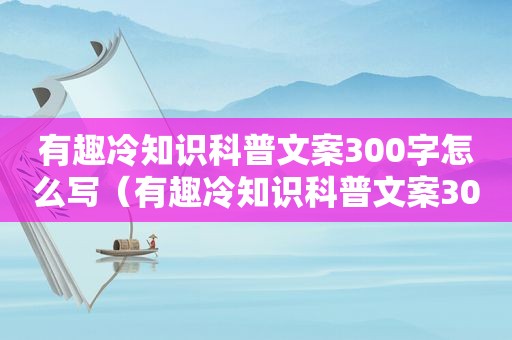 有趣冷知识科普文案300字怎么写（有趣冷知识科普文案300字）