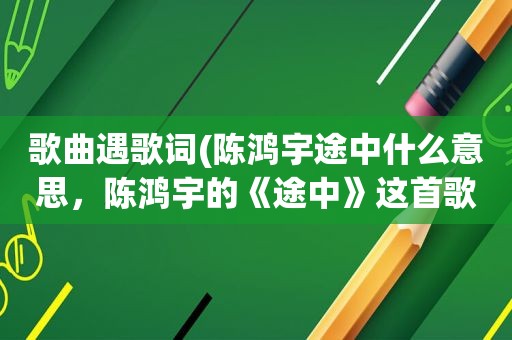 歌曲遇歌词(陈鸿宇途中什么意思，陈鸿宇的《途中》这首歌的歌词)