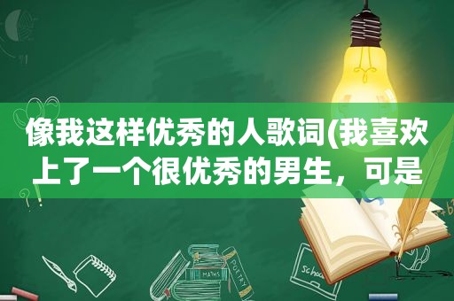 像我这样优秀的人歌词(我喜欢上了一个很优秀的男生，可是我还不够优秀，他周围也不乏优秀的女孩子，怎么办)