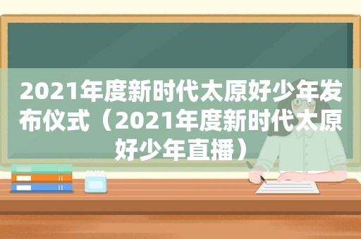 2021年度新时代太原好少年发布仪式（2021年度新时代太原好少年直播）