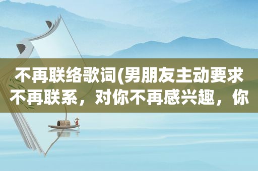 不再联络歌词(男朋友主动要求不再联系，对你不再感兴趣，你会怎么处理这段关系)