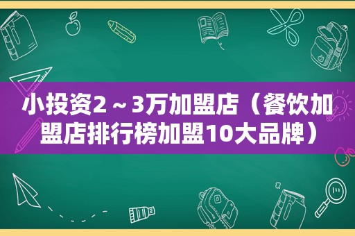 小投资2～3万加盟店（餐饮加盟店排行榜加盟10大品牌）