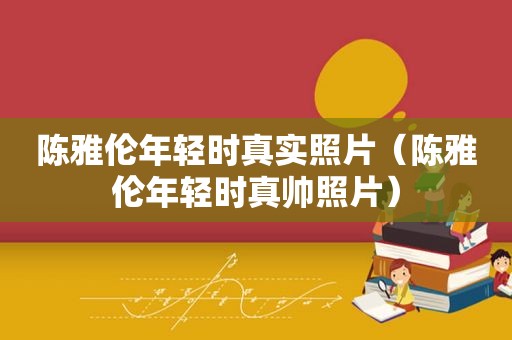 陈雅伦年轻时真实照片（陈雅伦年轻时真帅照片）