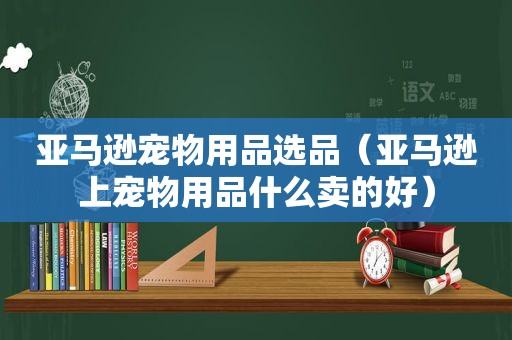 亚马逊宠物用品选品（亚马逊上宠物用品什么卖的好）