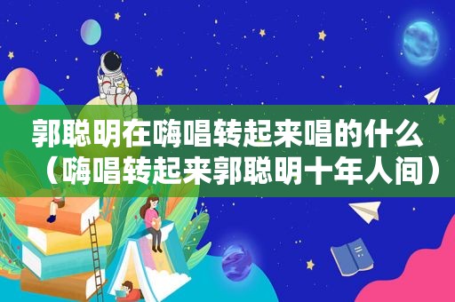 郭聪明在嗨唱转起来唱的什么（嗨唱转起来郭聪明十年人间）