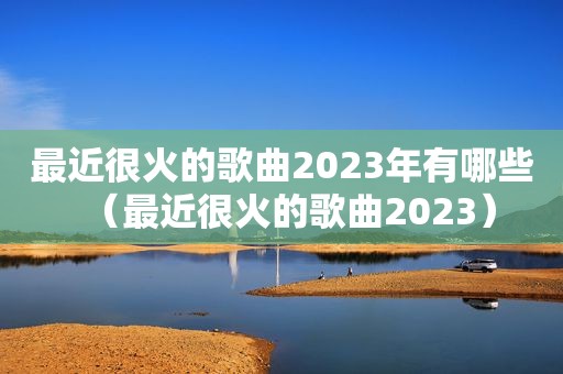 最近很火的歌曲2023年有哪些（最近很火的歌曲2023）