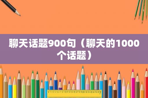 聊天话题900句（聊天的1000个话题）