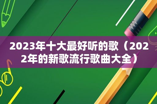 2023年十大最好听的歌（2022年的新歌流行歌曲大全）