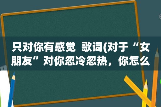 只对你有感觉  歌词(对于“女朋友”对你忽冷忽热，你怎么看)