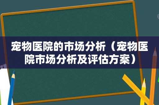 宠物医院的市场分析（宠物医院市场分析及评估方案）