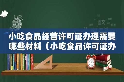 小吃食品经营许可证办理需要哪些材料（小吃食品许可证办理流程）