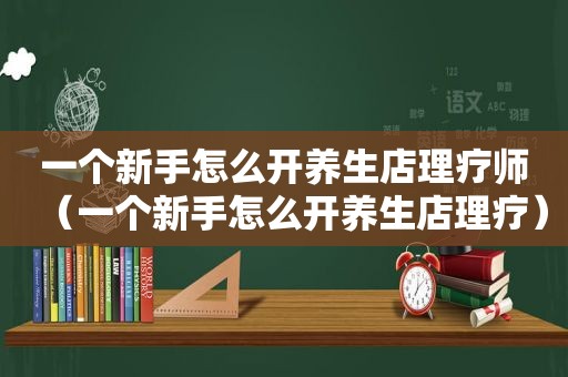 一个新手怎么开养生店理疗师（一个新手怎么开养生店理疗）