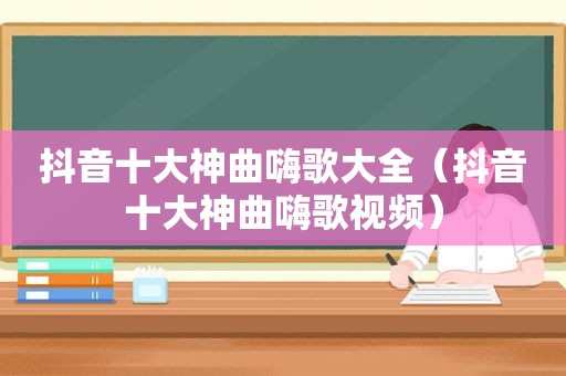 抖音十大神曲嗨歌大全（抖音十大神曲嗨歌视频）