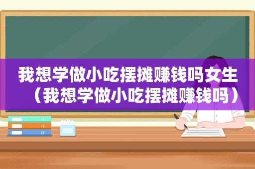 我想学做小吃摆摊赚钱吗女生（我想学做小吃摆摊赚钱吗）