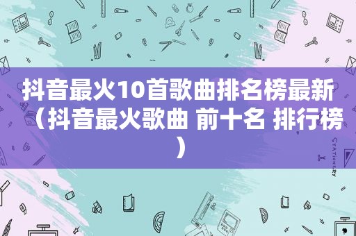 抖音最火10首歌曲排名榜最新（抖音最火歌曲 前十名 排行榜）