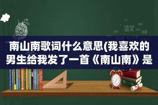 南山南歌词什么意思(我喜欢的男生给我发了一首《南山南》是什么意思求大神！求实话)