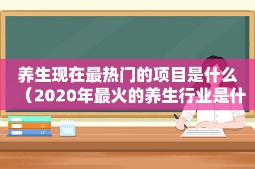 养生现在最热门的项目是什么（2020年最火的养生行业是什么）