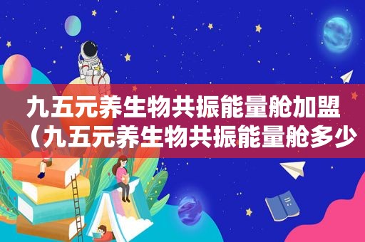 九五元养生物共振能量舱加盟（九五元养生物共振能量舱多少钱）