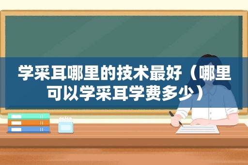 学采耳哪里的技术最好（哪里可以学采耳学费多少）