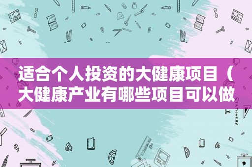 适合个人投资的大健康项目（大健康产业有哪些项目可以做）