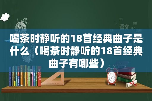 喝茶时静听的18首经典曲子是什么（喝茶时静听的18首经典曲子有哪些）