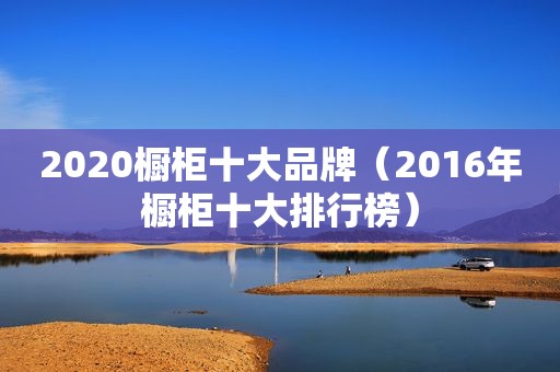 2020橱柜十大品牌（2016年橱柜十大排行榜）