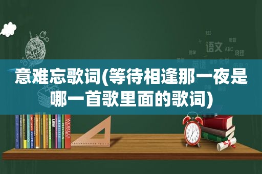 意难忘歌词(等待相逢那一夜是哪一首歌里面的歌词)