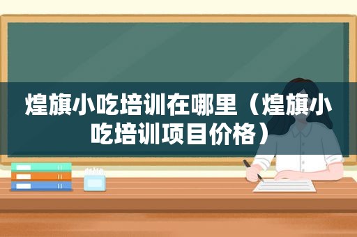 煌旗小吃培训在哪里（煌旗小吃培训项目价格）