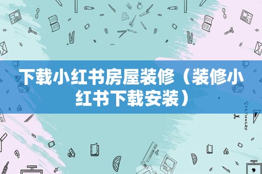 下载小红书房屋装修（装修小红书下载安装）