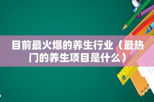 目前最火爆的养生行业（最热门的养生项目是什么）