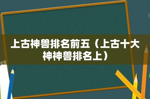 上古神兽排名前五（上古十大神神兽排名上）