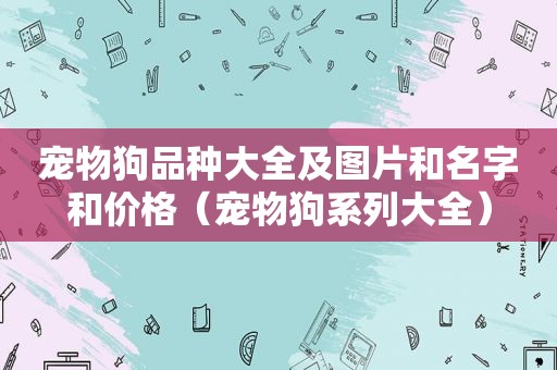 宠物狗品种大全及图片和名字和价格（宠物狗系列大全）