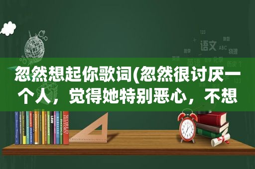 忽然想起你歌词(忽然很讨厌一个人，觉得她特别恶心，不想与她接触，我该怎么办)