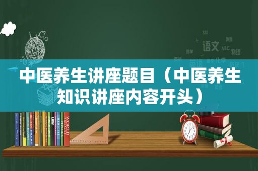 中医养生讲座题目（中医养生知识讲座内容开头）