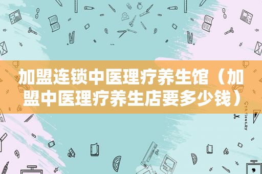 加盟连锁中医理疗养生馆（加盟中医理疗养生店要多少钱）