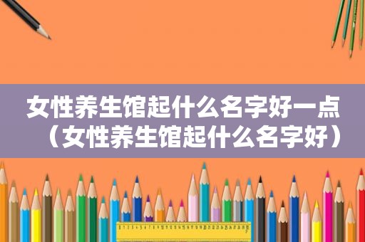 女性养生馆起什么名字好一点（女性养生馆起什么名字好）