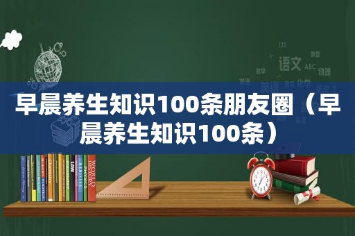 早晨养生知识100条朋友圈（早晨养生知识100条）