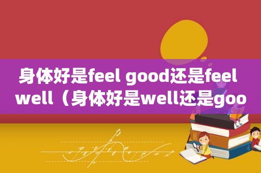 身体好是feel good还是feel well（身体好是well还是good）