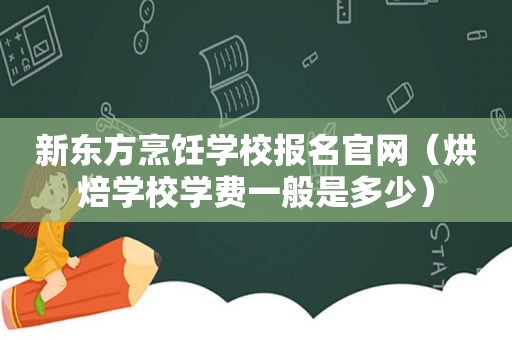 新东方烹饪学校报名官网（烘焙学校学费一般是多少）