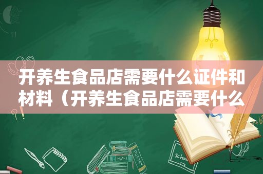 开养生食品店需要什么证件和材料（开养生食品店需要什么证件）