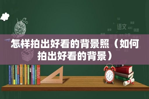 怎样拍出好看的背景照（如何拍出好看的背景）