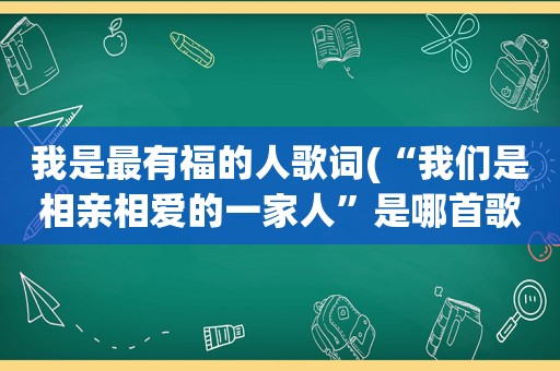 我是最有福的人歌词(“我们是相亲相爱的一家人”是哪首歌的歌词)