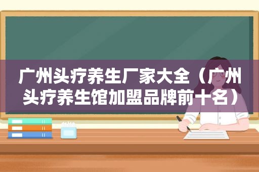 广州头疗养生厂家大全（广州头疗养生馆加盟品牌前十名）